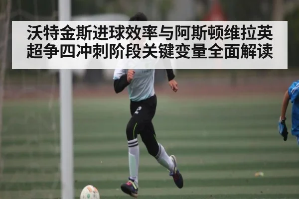 沃特金斯进球效率与阿斯顿维拉英超争四冲刺阶段关键变量全面解读