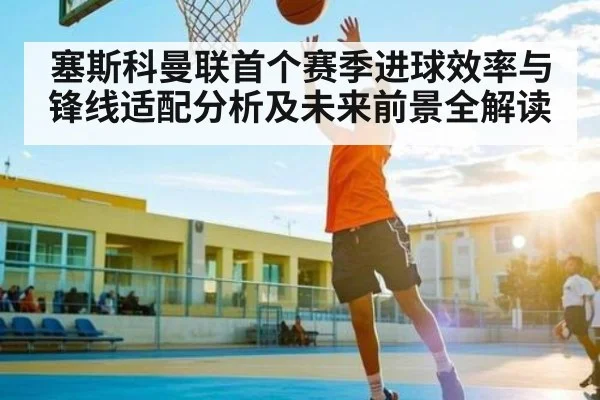 塞斯科曼联首个赛季进球效率与锋线适配分析及未来前景全解读